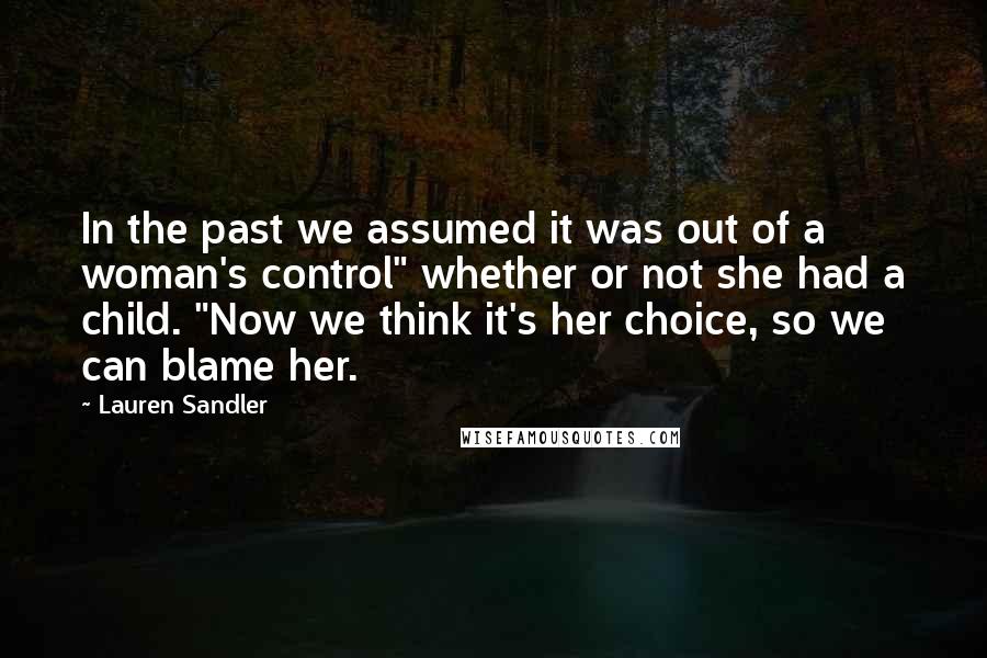 Lauren Sandler Quotes: In the past we assumed it was out of a woman's control" whether or not she had a child. "Now we think it's her choice, so we can blame her.