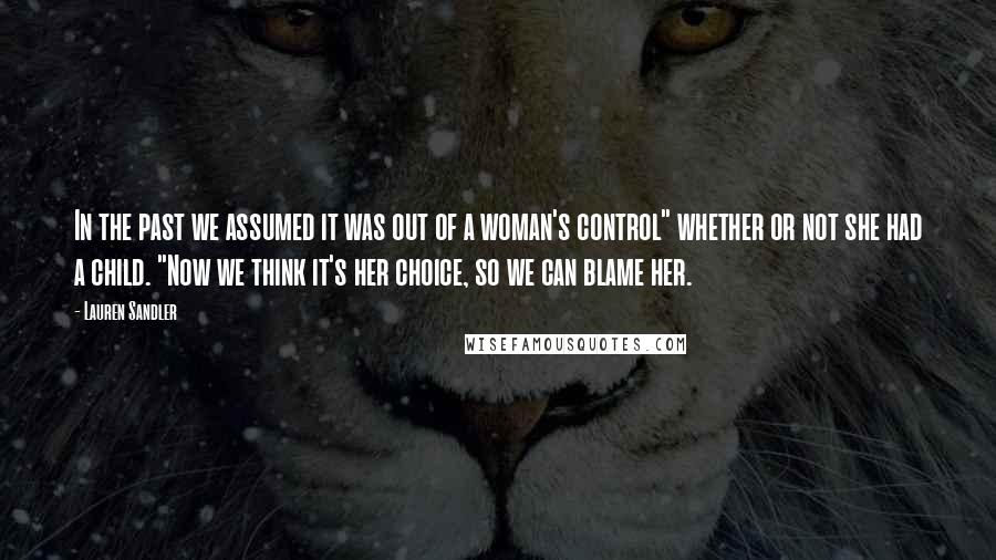 Lauren Sandler Quotes: In the past we assumed it was out of a woman's control" whether or not she had a child. "Now we think it's her choice, so we can blame her.