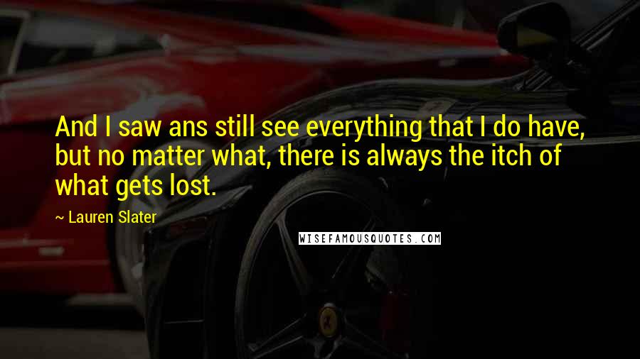 Lauren Slater Quotes: And I saw ans still see everything that I do have, but no matter what, there is always the itch of what gets lost.