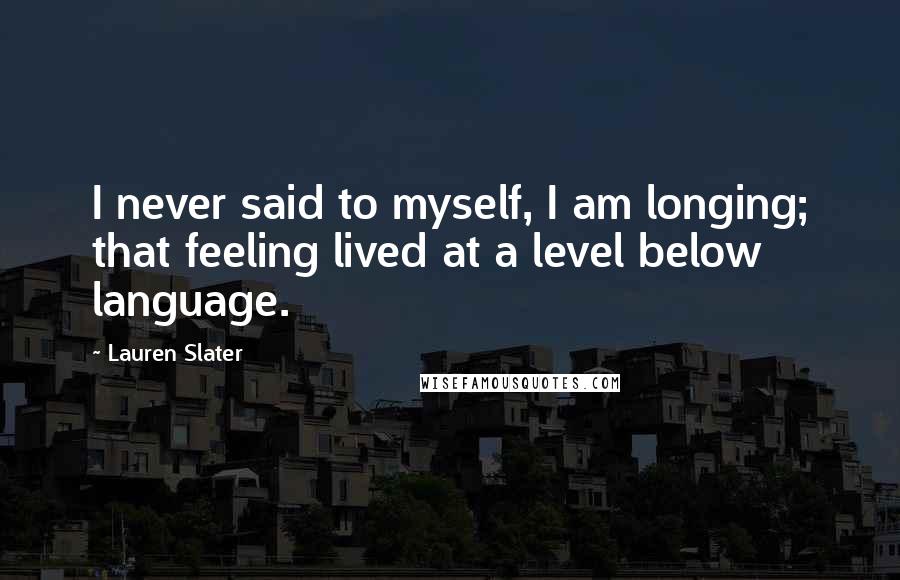 Lauren Slater Quotes: I never said to myself, I am longing; that feeling lived at a level below language.