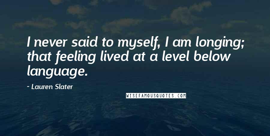Lauren Slater Quotes: I never said to myself, I am longing; that feeling lived at a level below language.