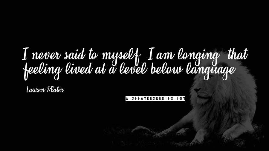 Lauren Slater Quotes: I never said to myself, I am longing; that feeling lived at a level below language.