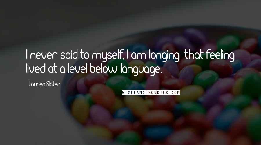 Lauren Slater Quotes: I never said to myself, I am longing; that feeling lived at a level below language.