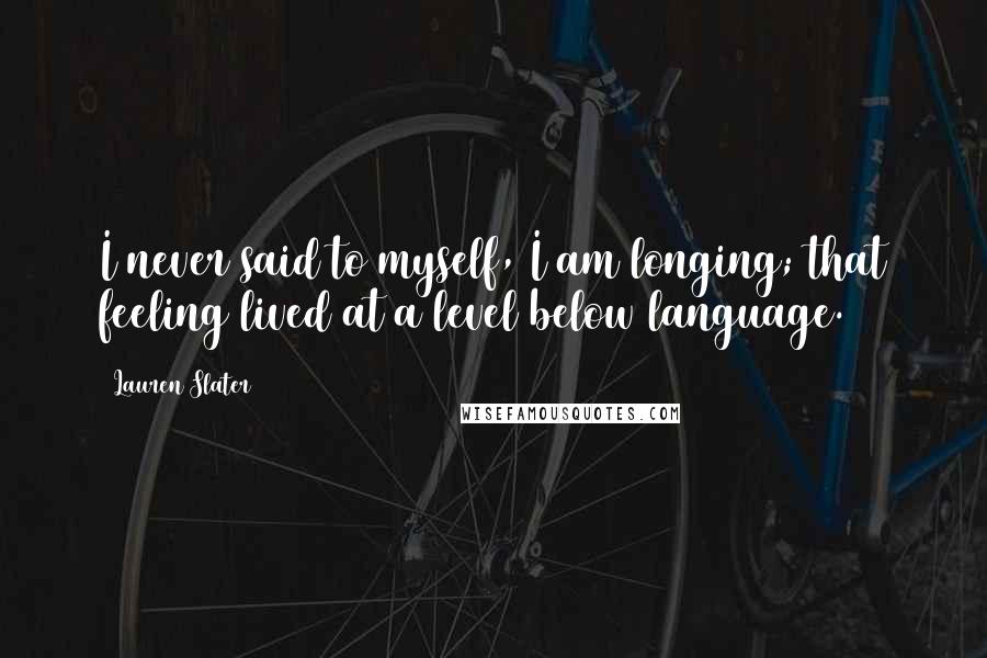 Lauren Slater Quotes: I never said to myself, I am longing; that feeling lived at a level below language.