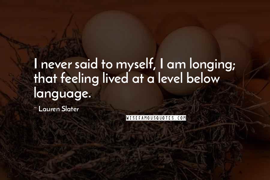 Lauren Slater Quotes: I never said to myself, I am longing; that feeling lived at a level below language.
