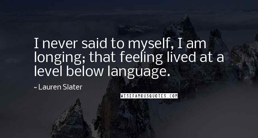 Lauren Slater Quotes: I never said to myself, I am longing; that feeling lived at a level below language.