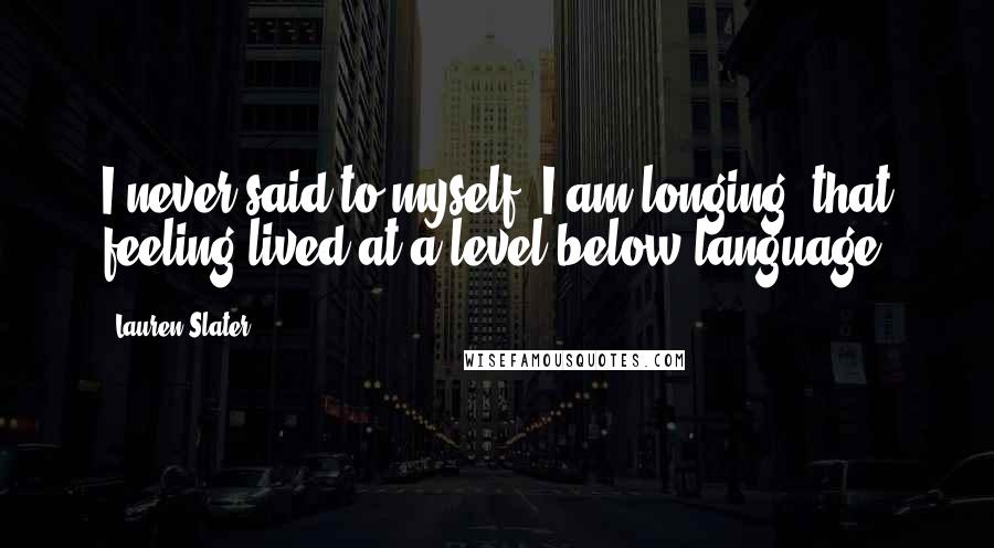 Lauren Slater Quotes: I never said to myself, I am longing; that feeling lived at a level below language.