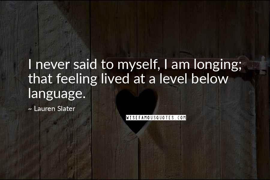 Lauren Slater Quotes: I never said to myself, I am longing; that feeling lived at a level below language.