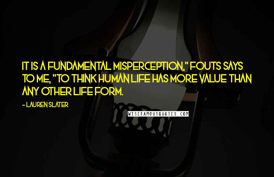 Lauren Slater Quotes: It is a fundamental misperception," Fouts says to me, "to think human life has more value than any other life form.