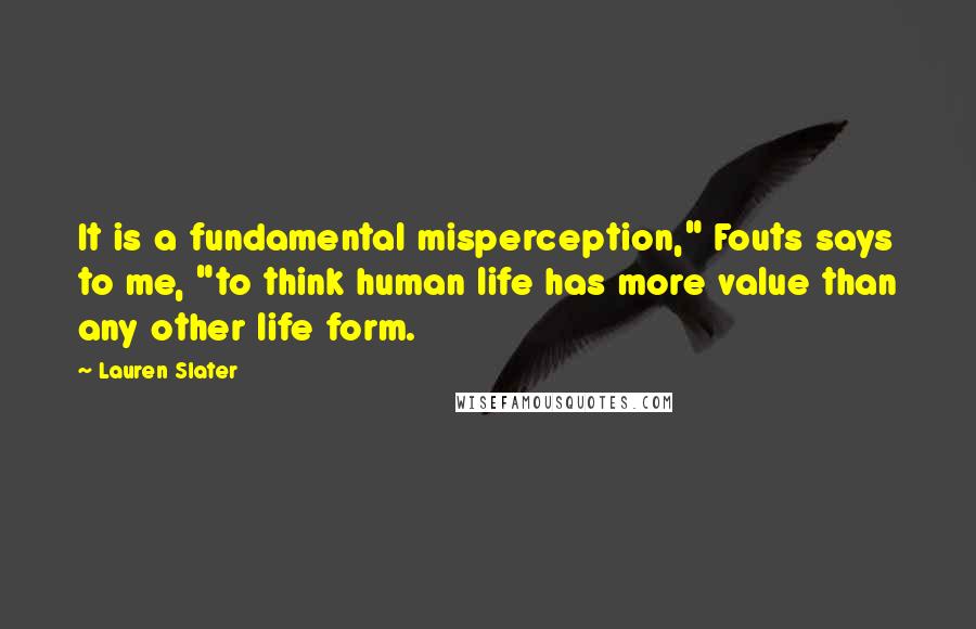 Lauren Slater Quotes: It is a fundamental misperception," Fouts says to me, "to think human life has more value than any other life form.