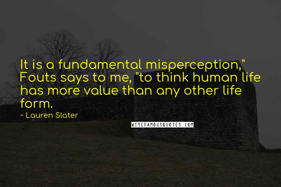 Lauren Slater Quotes: It is a fundamental misperception," Fouts says to me, "to think human life has more value than any other life form.
