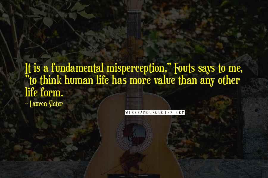 Lauren Slater Quotes: It is a fundamental misperception," Fouts says to me, "to think human life has more value than any other life form.