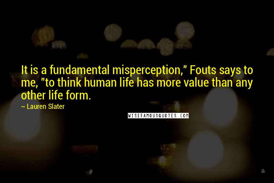 Lauren Slater Quotes: It is a fundamental misperception," Fouts says to me, "to think human life has more value than any other life form.