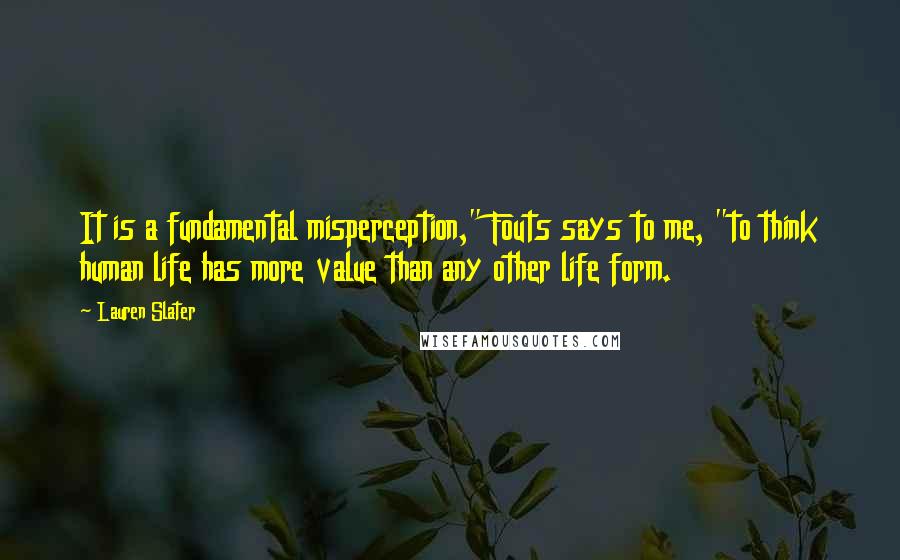 Lauren Slater Quotes: It is a fundamental misperception," Fouts says to me, "to think human life has more value than any other life form.