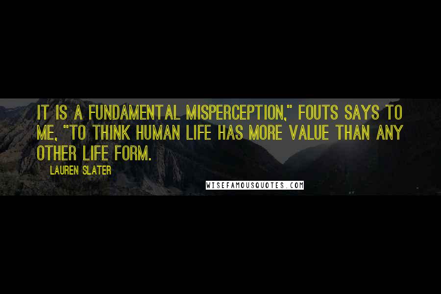 Lauren Slater Quotes: It is a fundamental misperception," Fouts says to me, "to think human life has more value than any other life form.
