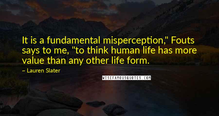 Lauren Slater Quotes: It is a fundamental misperception," Fouts says to me, "to think human life has more value than any other life form.