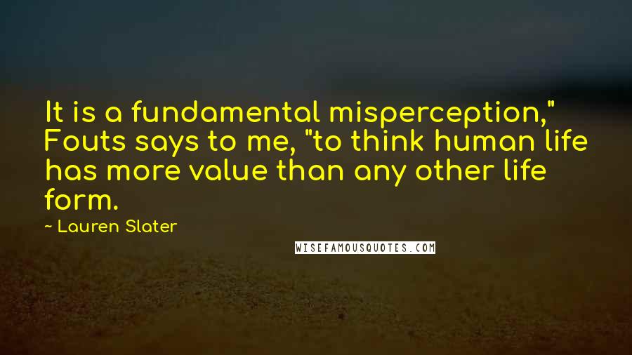 Lauren Slater Quotes: It is a fundamental misperception," Fouts says to me, "to think human life has more value than any other life form.