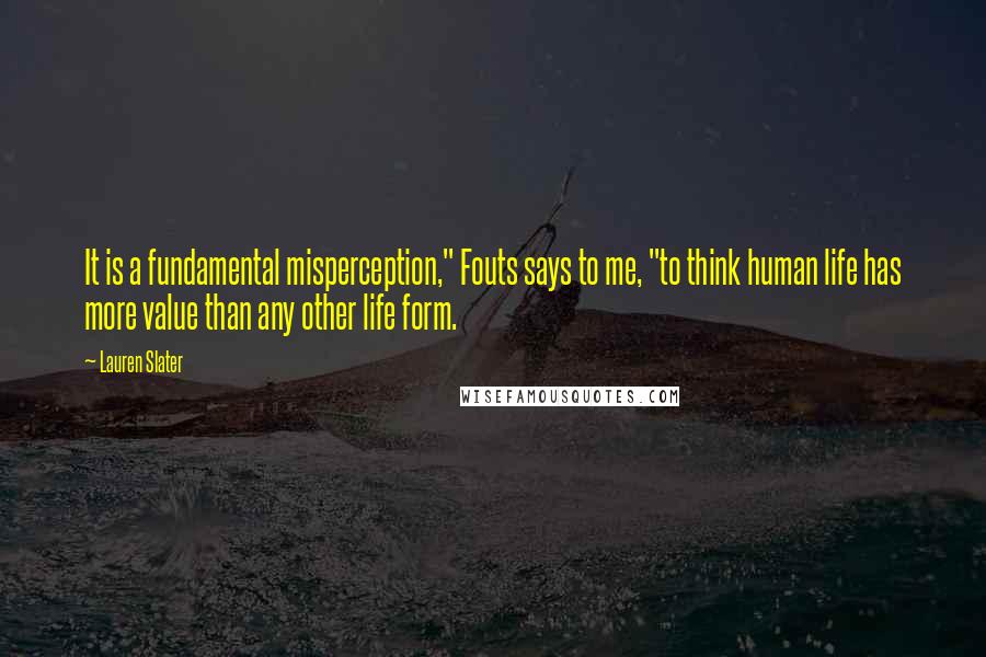 Lauren Slater Quotes: It is a fundamental misperception," Fouts says to me, "to think human life has more value than any other life form.