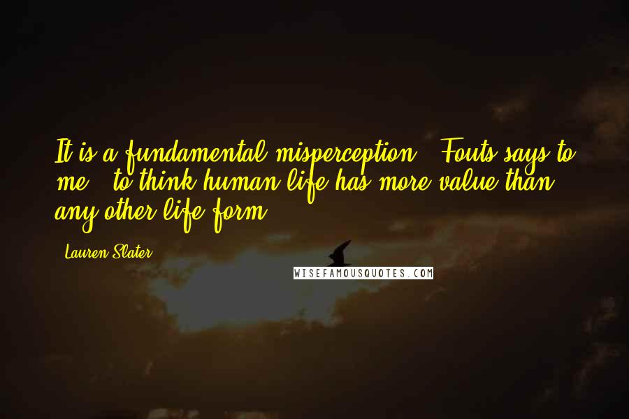 Lauren Slater Quotes: It is a fundamental misperception," Fouts says to me, "to think human life has more value than any other life form.