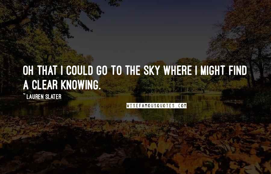 Lauren Slater Quotes: OH THAT I COULD GO TO THE SKY WHERE I MIGHT FIND A CLEAR KNOWING.