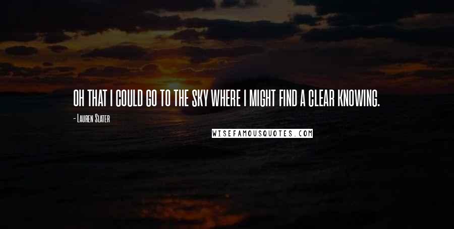 Lauren Slater Quotes: OH THAT I COULD GO TO THE SKY WHERE I MIGHT FIND A CLEAR KNOWING.