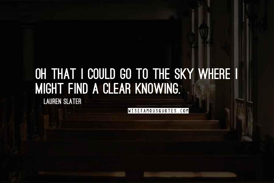 Lauren Slater Quotes: OH THAT I COULD GO TO THE SKY WHERE I MIGHT FIND A CLEAR KNOWING.