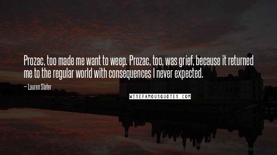 Lauren Slater Quotes: Prozac, too made me want to weep. Prozac, too, was grief, because it returned me to the regular world with consequences I never expected.