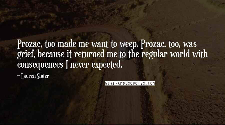 Lauren Slater Quotes: Prozac, too made me want to weep. Prozac, too, was grief, because it returned me to the regular world with consequences I never expected.