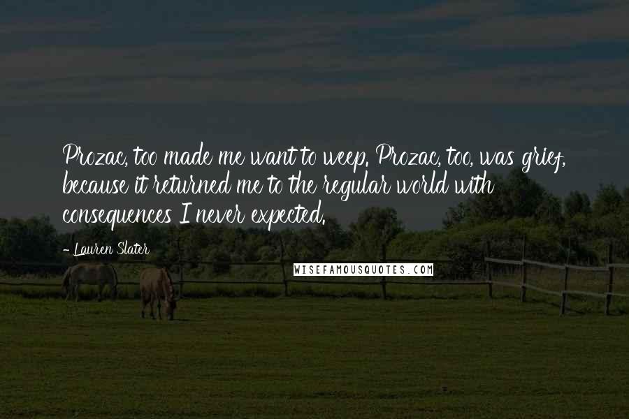 Lauren Slater Quotes: Prozac, too made me want to weep. Prozac, too, was grief, because it returned me to the regular world with consequences I never expected.