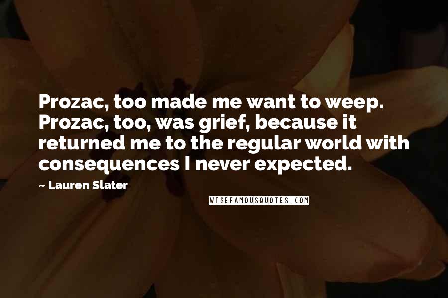 Lauren Slater Quotes: Prozac, too made me want to weep. Prozac, too, was grief, because it returned me to the regular world with consequences I never expected.