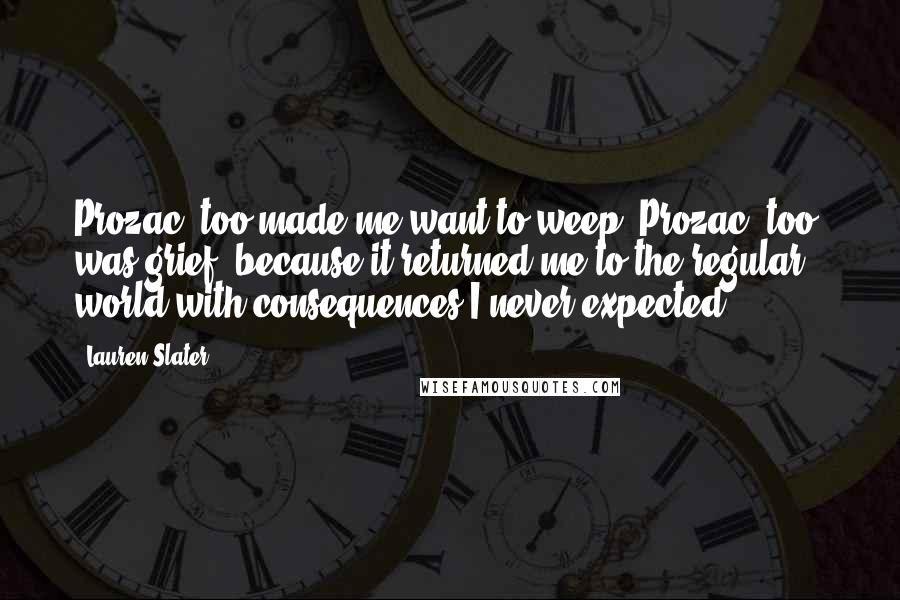 Lauren Slater Quotes: Prozac, too made me want to weep. Prozac, too, was grief, because it returned me to the regular world with consequences I never expected.