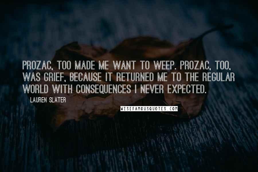 Lauren Slater Quotes: Prozac, too made me want to weep. Prozac, too, was grief, because it returned me to the regular world with consequences I never expected.