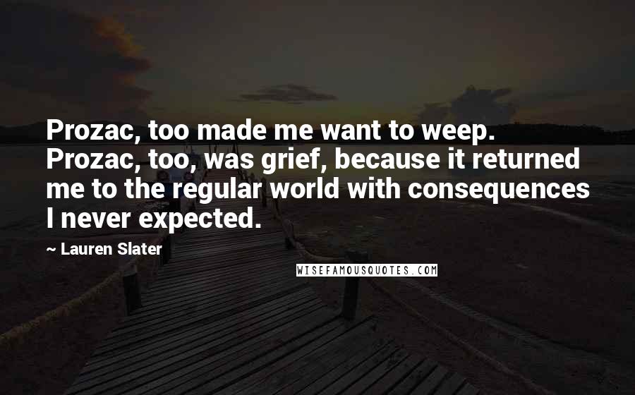 Lauren Slater Quotes: Prozac, too made me want to weep. Prozac, too, was grief, because it returned me to the regular world with consequences I never expected.