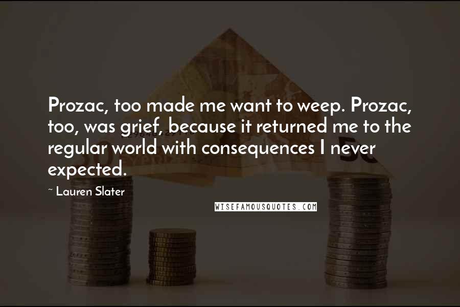 Lauren Slater Quotes: Prozac, too made me want to weep. Prozac, too, was grief, because it returned me to the regular world with consequences I never expected.