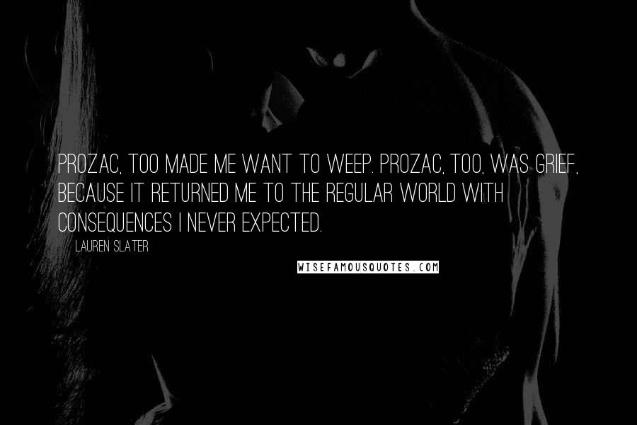 Lauren Slater Quotes: Prozac, too made me want to weep. Prozac, too, was grief, because it returned me to the regular world with consequences I never expected.