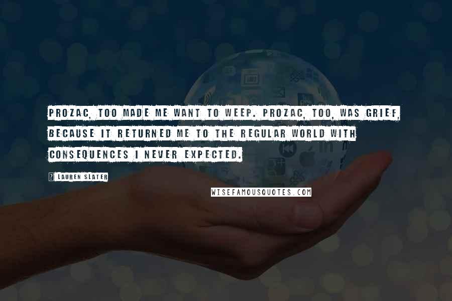 Lauren Slater Quotes: Prozac, too made me want to weep. Prozac, too, was grief, because it returned me to the regular world with consequences I never expected.