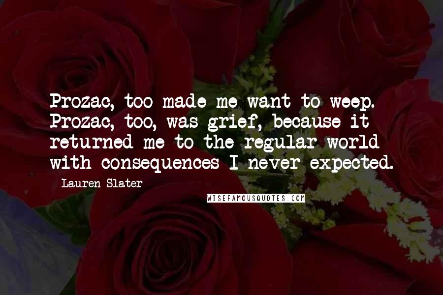 Lauren Slater Quotes: Prozac, too made me want to weep. Prozac, too, was grief, because it returned me to the regular world with consequences I never expected.