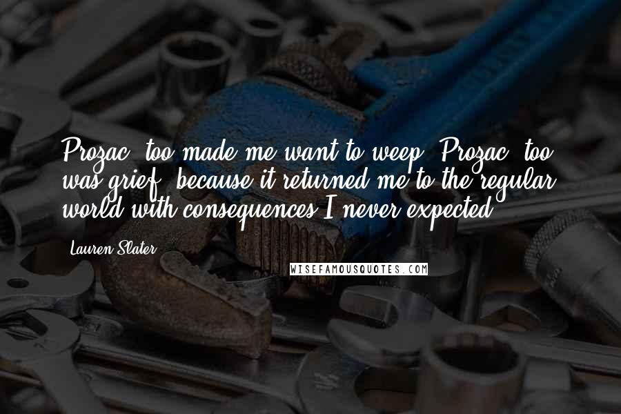 Lauren Slater Quotes: Prozac, too made me want to weep. Prozac, too, was grief, because it returned me to the regular world with consequences I never expected.