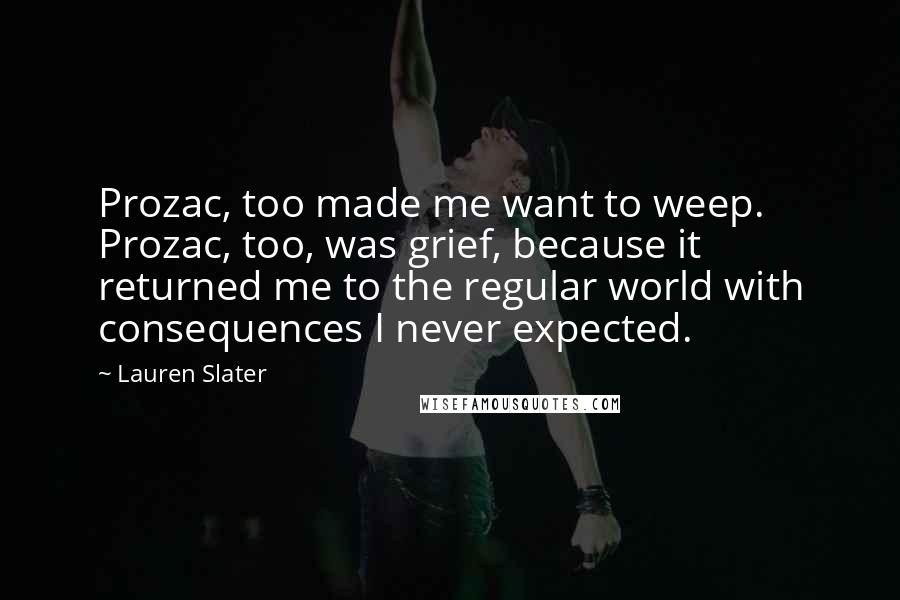 Lauren Slater Quotes: Prozac, too made me want to weep. Prozac, too, was grief, because it returned me to the regular world with consequences I never expected.