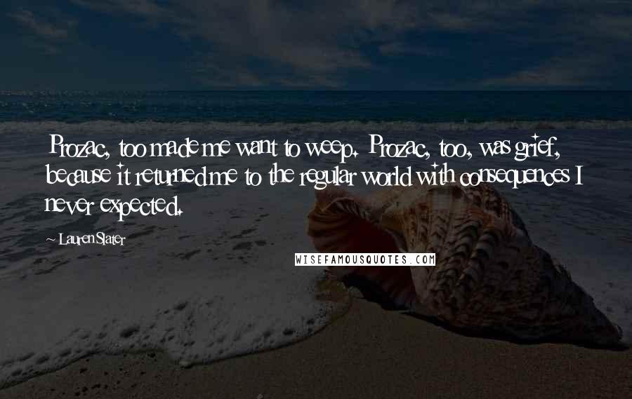 Lauren Slater Quotes: Prozac, too made me want to weep. Prozac, too, was grief, because it returned me to the regular world with consequences I never expected.