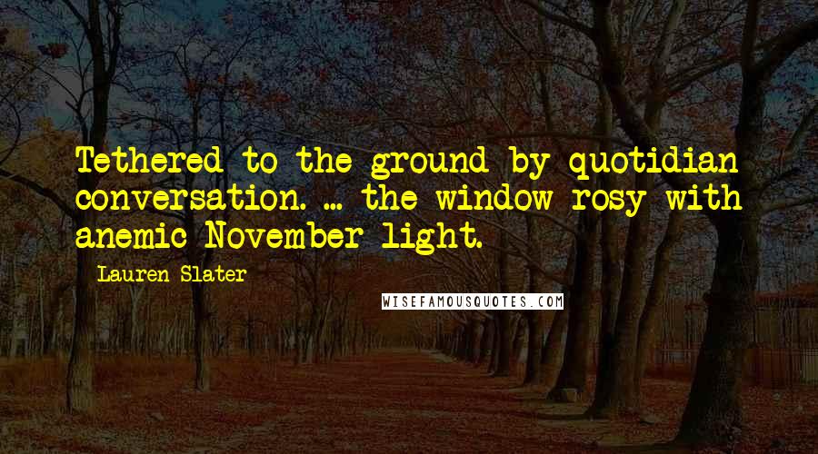 Lauren Slater Quotes: Tethered to the ground by quotidian conversation. ... the window rosy with anemic November light.