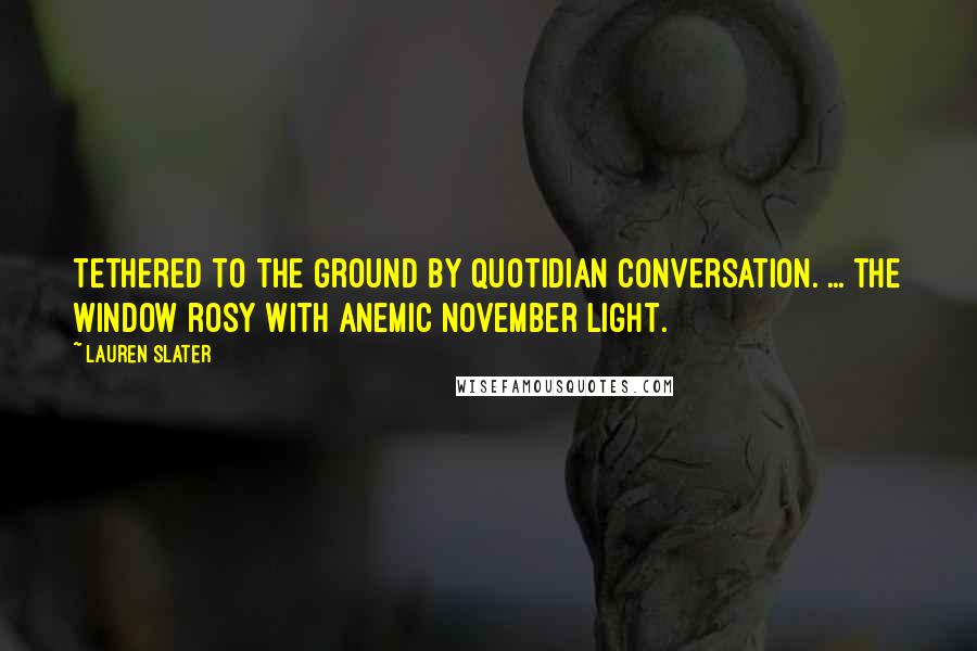 Lauren Slater Quotes: Tethered to the ground by quotidian conversation. ... the window rosy with anemic November light.