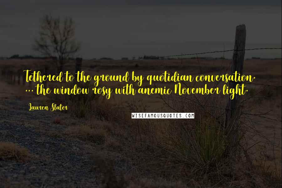 Lauren Slater Quotes: Tethered to the ground by quotidian conversation. ... the window rosy with anemic November light.