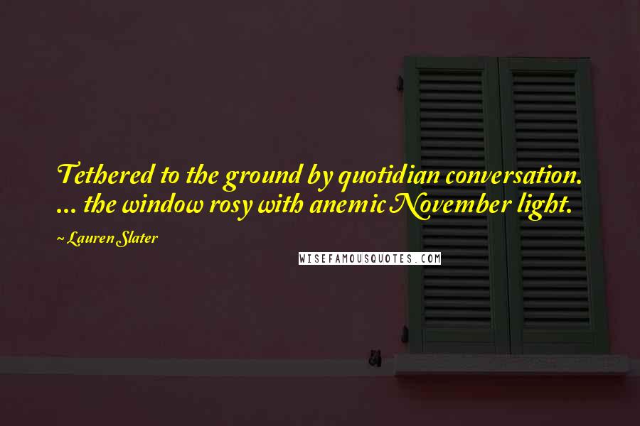 Lauren Slater Quotes: Tethered to the ground by quotidian conversation. ... the window rosy with anemic November light.