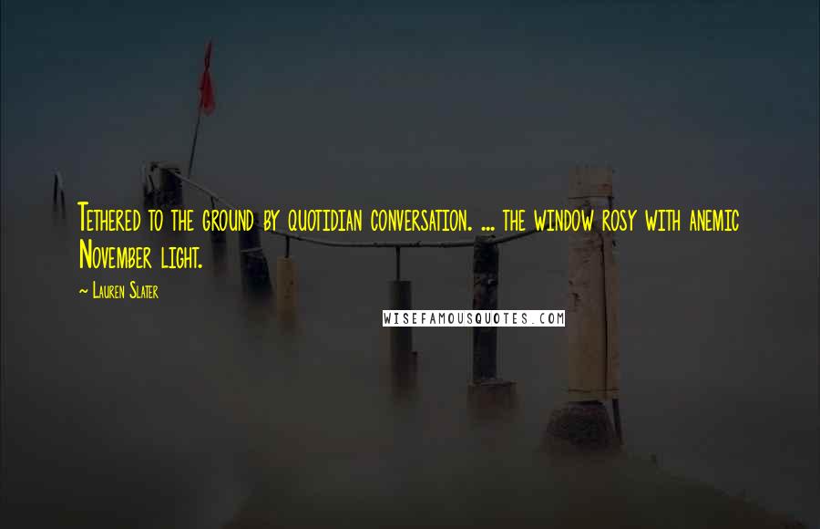Lauren Slater Quotes: Tethered to the ground by quotidian conversation. ... the window rosy with anemic November light.