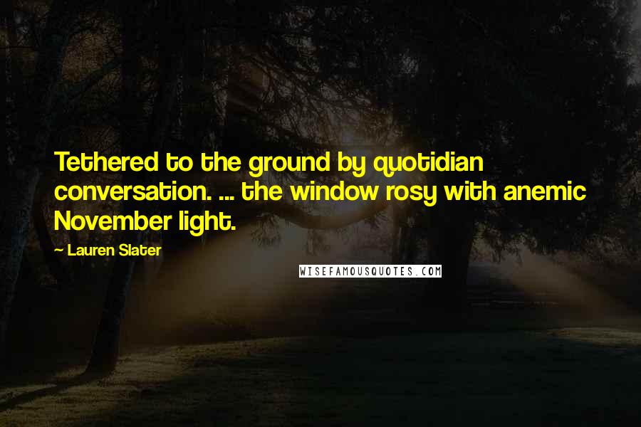 Lauren Slater Quotes: Tethered to the ground by quotidian conversation. ... the window rosy with anemic November light.