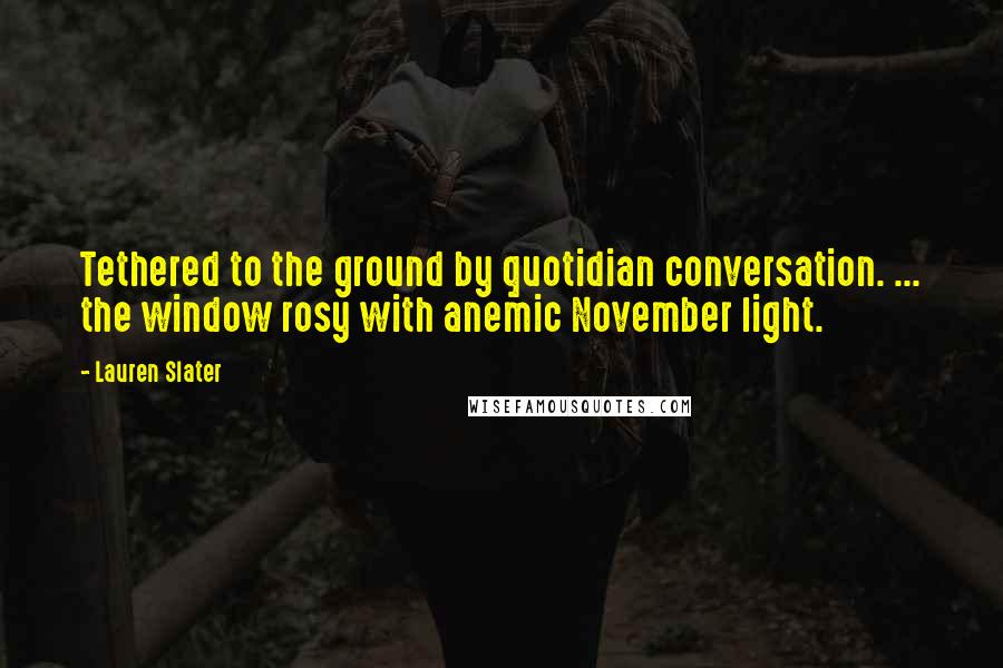 Lauren Slater Quotes: Tethered to the ground by quotidian conversation. ... the window rosy with anemic November light.