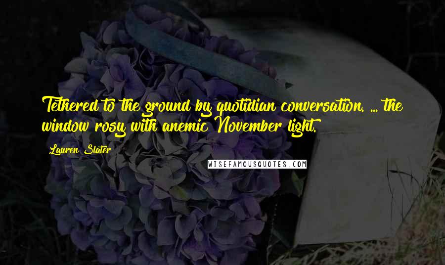 Lauren Slater Quotes: Tethered to the ground by quotidian conversation. ... the window rosy with anemic November light.