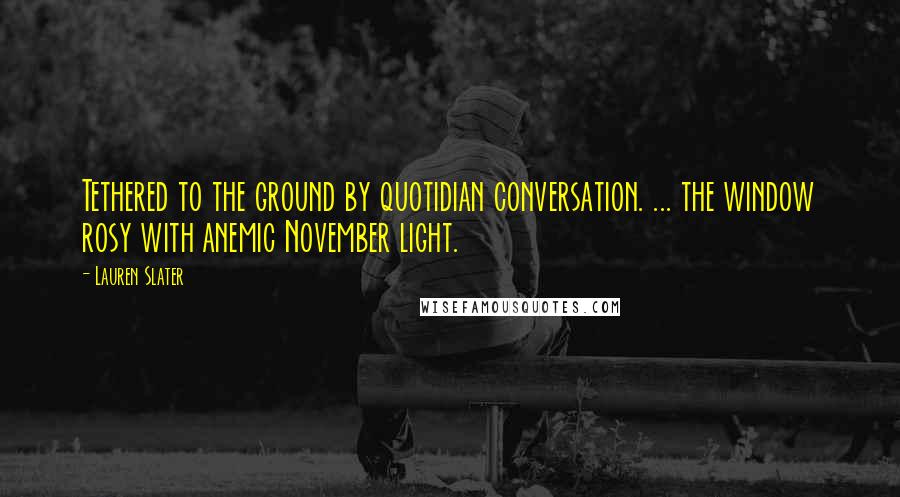 Lauren Slater Quotes: Tethered to the ground by quotidian conversation. ... the window rosy with anemic November light.