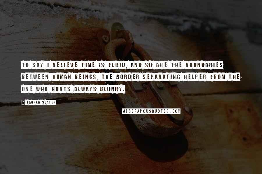 Lauren Slater Quotes: To say I believe time is fluid, and so are the boundaries between human beings, the border separating helper from the one who hurts always blurry.